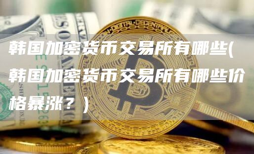 韩国加密货币交易所有哪些 - 韩国加密货币交易所有哪些价格暴涨？